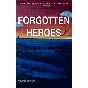 Gebauer, George Forgotten Heroes: A true story of courage and compassion, coming to life after 75 years Gebauer, George Forgotten Heroes: A true story of courage and compassion, coming to life after 75 years