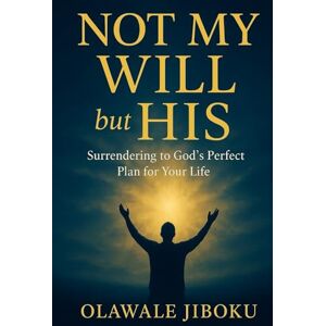 Jiboku, Olawale Not My Will But His: Surrendering to God’s Perfect Plan for Your Life Jiboku, Olawale Not My Will But His: Surrendering to God’s Perfect Plan for Your Life
