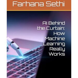 Sethi, Farhana AI Behind the Curtain: How Machine Learning Really Works Sethi, Farhana AI Behind the Curtain: How Machine Learning Really Works