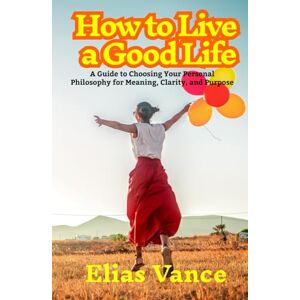 Vance, Elias How to Live a Good Life: A Guide to Choosing Your Personal Philosophy for Meaning, Clarity, and Purpose Vance, Elias How to Live a Good Life: A Guide to Choosing Your Personal Philosophy for Meaning, Clarity, and Purpose