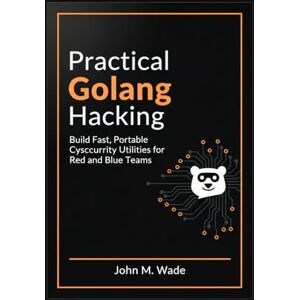 M. Wade, John Practical Golang Hacking: Build Fast, Portable Cybersecurity Utilities for Red and Blue Teams M. Wade, John Practical Golang Hacking: Build Fast, Portable Cybersecurity Utilities for Red and Blue Teams
