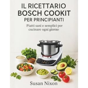 Nixon, Susan IL RICETTARIO BOSCH COOKIT PER PRINCIPIANTI: Piatti sani e semplici per cucinare ogni giorno Nixon, Susan IL RICETTARIO BOSCH COOKIT PER PRINCIPIANTI: Piatti sani e semplici per cucinare ogni giorno