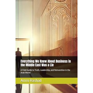Rashad, Mr Amro Everything We Knew About Business in the Middle East Was a Lie: A Field Guide to Truth, Leadership, and Reinvention in the Arab World: 1 Rashad, Mr Amro Everything We Knew About Business in the Middle East Was a Lie: A Field Guide to Truth, Leadership, and Reinvention in the Arab World: 1