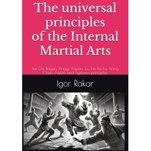 Rakar, Igor The universal principles of the Internal Martial Arts: Tai Chi, Bagua, Xingyi, Yiquan, Liu He Ba Fa, Wing Chun, Aikido and Systema principles Rakar, Igor The universal principles of the Internal Martial Arts: Tai Chi, Bagua, Xingyi, Yiquan, Liu He Ba Fa, Wing Chun, Aikido and Systema principles