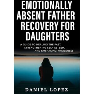 LOPEZ, DANIEL EMOTIONALLY ABSENT FATHER RECOVERY FOR DAUGHTERS: A Guide to Healing the Past, Strengthening Self-Esteem, and Embracing Wholeness LOPEZ, DANIEL EMOTIONALLY ABSENT FATHER RECOVERY FOR DAUGHTERS: A Guide to Healing the Past, Strengthening Self-Esteem, and Embracing Wholeness