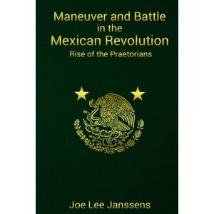 Lee Maneuver and Battle in the Mexican Revolution: Rise of the Praetorians: Volume 1 Lee Maneuver and Battle in the Mexican Revolution: Rise of the Praetorians: Volume 1