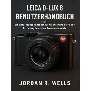 WELLS, JORDAN R. LEICA D-LUX 8 BENUTZERHANDBUCH: Ein umfassendes Handbuch für Anfänger und Profis zur Entfaltung des vollen Kamerapotenzials WELLS, JORDAN R. LEICA D-LUX 8 BENUTZERHANDBUCH: Ein umfassendes Handbuch für Anfänger und Profis zur Entfaltung des vollen Kamerapotenzials