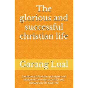 Lual, Mr Garang kon The glorious and successful christian life: fundamental Christian principles and disciplines of living successful and prosperous christian life Lual, Mr Garang kon The glorious and successful christian life: fundamental Christian principles and disciplines of living successful and prosperous christian life