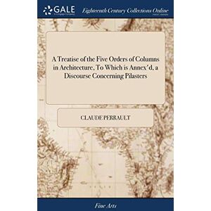 Perrault, Claude A Treatise of the Five Orders of Columns in Architecture, To Which is Annex'd, a Discourse Concerning Pilasters: And of Several Abuses Introduc'd Into Architecture Perrault, Claude A Treatise of the Five Orders of Columns in Architecture, To Which is Annex'd, a Discourse Concerning Pilasters: And of Several Abuses Introduc'd Into Architecture