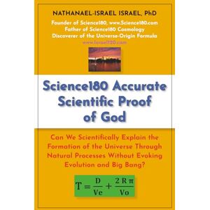 Israel, Nathanael-Israel Science180 Accurate Scientific Proof of God: Can We Scientifically Explain the Formation of the Universe Through Natural Processes Without Evoking Evolution and Big Bang? Israel, Nathanael-Israel Science180 Accurate Scientific Proof of God: Can We Scientifically Explain the Formation of the Universe Through Natural Processes Without Evoking Evolution and Big Bang?