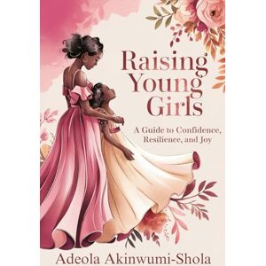 Shola, Adeola Akinwumi- Raising Young Girls: A Guide to Confidence, Resilience, and Joy Shola, Adeola Akinwumi- Raising Young Girls: A Guide to Confidence, Resilience, and Joy