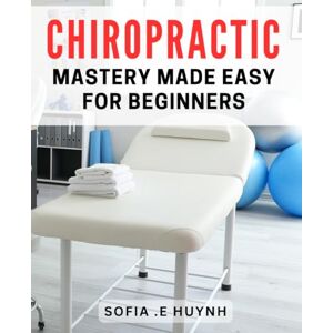 Huynh, Sofia E Chiropractic Mastery Made Easy for Beginners: Unlock the Secret to Pain-free Living with Chiropractic Techniques for Beginners Huynh, Sofia E Chiropractic Mastery Made Easy for Beginners: Unlock the Secret to Pain-free Living with Chiropractic Techniques for Beginners