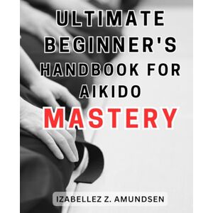 Amundsen, Izabellez Z. Ultimate Beginner's Handbook for Aikido Mastery: Unlock the Secrets of Aikido with the Definitive Guide for Novices to Achieve Mastery Amundsen, Izabellez Z. Ultimate Beginner's Handbook for Aikido Mastery: Unlock the Secrets of Aikido with the Definitive Guide for Novices to Achieve Mastery