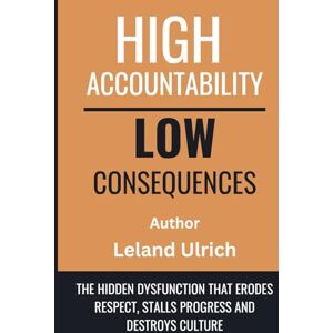 Ulrich, Leland High Accountability Low Consequences: The Hidden Dysfunction That Erodes Respect, Stalls Progress, and Destroys Culture Ulrich, Leland High Accountability Low Consequences: The Hidden Dysfunction That Erodes Respect, Stalls Progress, and Destroys Culture