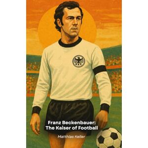 Keller, Matthias Franz Beckenbauer: The Kaiser of Football: The story, curiosities and triumphs of the legendary German leader Keller, Matthias Franz Beckenbauer: The Kaiser of Football: The story, curiosities and triumphs of the legendary German leader