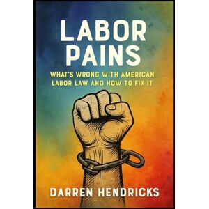 Hendricks, Darren Labor Pains: What’s Wrong with American Labor Law and How to Fix It Hendricks, Darren Labor Pains: What’s Wrong with American Labor Law and How to Fix It