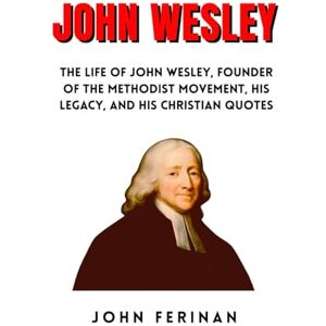 FERINAN, JOHN JOHN WESLEY: The Life Of John Wesley, Founder Of The Methodist Movement, His Legacy, And His Christian Quotes FERINAN, JOHN JOHN WESLEY: The Life Of John Wesley, Founder Of The Methodist Movement, His Legacy, And His Christian Quotes