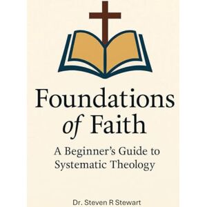 Stewart, Dr. Steven R Foundations of Faith: A Beginner's Guide to Systematic Theology Stewart, Dr. Steven R Foundations of Faith: A Beginner's Guide to Systematic Theology