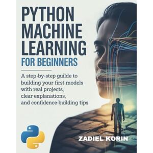 KORIN, ZADIEL Python Machine Learning for Beginners: A Step-by-Step Guide to Building Your First Models with Real Projects, Clear Explanations, and Confidence-Building Tips KORIN, ZADIEL Python Machine Learning for Beginners: A Step-by-Step Guide to Building Your First Models with Real Projects, Clear Explanations, and Confidence-Building Tips