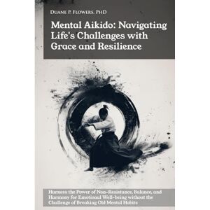 Flowers PhD, Duane P Mental Aikido: Navigating Life's Challenges with Grace and Resilience: Harness the Power of Non-Resistance, Balance, and Harmony for Emotional Well-being Flowers PhD, Duane P Mental Aikido: Navigating Life's Challenges with Grace and Resilience: Harness the Power of Non-Resistance, Balance, and Harmony for Emotional Well-being