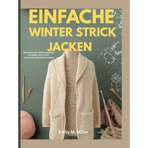 Miller, Emily M. M Einfache Winterstrickjacken: Eine Schritt-für-Schritt-Anleitung zum Häkeln und Stricken von warmen und stilvollen Designs Miller, Emily M. M Einfache Winterstrickjacken: Eine Schritt-für-Schritt-Anleitung zum Häkeln und Stricken von warmen und stilvollen Designs