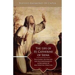 Raymond Of Capua, . The Life of St. Catherine of Siena: The Classic on Her Life and Accomplishments as Recorded by Her Spiritual Director Raymond Of Capua, . The Life of St. Catherine of Siena: The Classic on Her Life and Accomplishments as Recorded by Her Spiritual Director