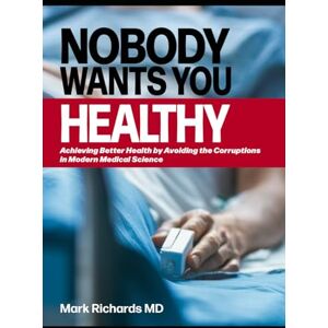 Richards MD, Mark Nobody Wants You Healthy: Achieving Better Health by Avoiding the Corruptions in Modern Medical Science Richards MD, Mark Nobody Wants You Healthy: Achieving Better Health by Avoiding the Corruptions in Modern Medical Science