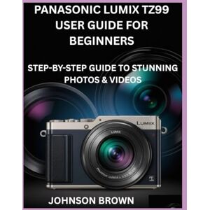 BROWN, JOHNSON PANASONIC LUMIX TZ99 USER GUIDE FOR BEGINNERS: Step-by-Step Guide to Stunning Photos & Videos BROWN, JOHNSON PANASONIC LUMIX TZ99 USER GUIDE FOR BEGINNERS: Step-by-Step Guide to Stunning Photos & Videos