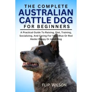 Wilson THE COMPLETE AUSTRALIAN CATTLE DOG FOR BEGINNERS: A Practical Guide To Raising, Diet, Training, Socializing, And Caring For Your Blue Or Red Heeler Puppy Or Adult Dog Wilson THE COMPLETE AUSTRALIAN CATTLE DOG FOR BEGINNERS: A Practical Guide To Raising, Diet, Training, Socializing, And Caring For Your Blue Or Red Heeler Puppy Or Adult Dog