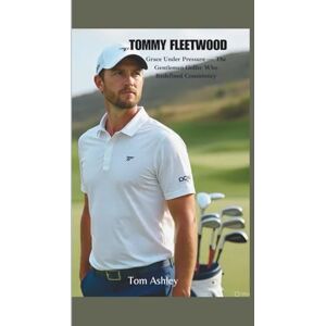 Ashley, Tom TOMMY FLEETWOOD: Grace Under Pressure — The Gentleman Golfer Who Redefined Consistency Ashley, Tom TOMMY FLEETWOOD: Grace Under Pressure — The Gentleman Golfer Who Redefined Consistency