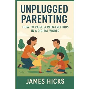 Hicks, James Unplugged Parenting: How to Raise Screen-Free Kids in a Digital World: Strategies for Tech-Free Parenting in a Screen-Saturated World Hicks, James Unplugged Parenting: How to Raise Screen-Free Kids in a Digital World: Strategies for Tech-Free Parenting in a Screen-Saturated World