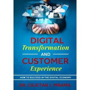 Mbama, Dr. Cajetan I. Digital Transformation and Customer Experience: How to Succeed in The Digital Economy Mbama, Dr. Cajetan I. Digital Transformation and Customer Experience: How to Succeed in The Digital Economy