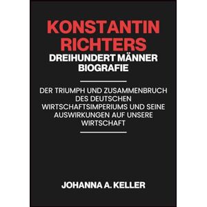 A. KELLER, JOHANNA Konstantin Richters Dreihundert Männer Biografie: Der Triumph und Zusammenbruch des deutschen Wirtschaftsimperiums und seine Auswirkungen auf unsere Wirtschaft A. KELLER, JOHANNA Konstantin Richters Dreihundert Männer Biografie: Der Triumph und Zusammenbruch des deutschen Wirtschaftsimperiums und seine Auswirkungen auf unsere Wirtschaft