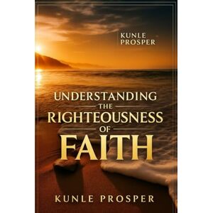 Prosper, Kunle Understanding The Righteousness of Faith Prosper, Kunle Understanding The Righteousness of Faith