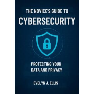 J. Ellis, Evelyn The Novice’s Guide to Cybersecurity: Protecting Your Data and Privacy J. Ellis, Evelyn The Novice’s Guide to Cybersecurity: Protecting Your Data and Privacy