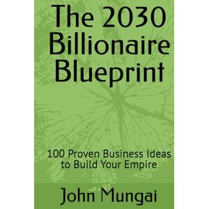 Mungai, John The 2030 Billionaire Blueprint: 100 Proven Business Ideas to Build Your Empire Mungai, John The 2030 Billionaire Blueprint: 100 Proven Business Ideas to Build Your Empire