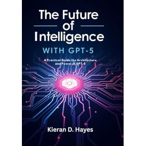 Hayes, Kieran D. The Future of Intelligence with GPT-5: A Practical Guide, the Architecture and Power of GPT-5 Hayes, Kieran D. The Future of Intelligence with GPT-5: A Practical Guide, the Architecture and Power of GPT-5