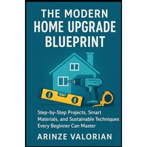 Valorian, Arinze The Modern Home Upgrade Blueprint: Step-by-Step Projects, Smart Materials, and Sustainable Techniques Every Beginner Can Master Valorian, Arinze The Modern Home Upgrade Blueprint: Step-by-Step Projects, Smart Materials, and Sustainable Techniques Every Beginner Can Master