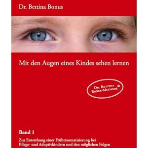 Bonus, Bettina Mit den Augen eines Kindes sehen lernen Band 1: Zur Entstehung einer Frühtraumatisierung bei Pflege- und Adoptivkindern und den möglichen Folgen Bonus, Bettina Mit den Augen eines Kindes sehen lernen Band 1: Zur Entstehung einer Frühtraumatisierung bei Pflege- und Adoptivkindern und den möglichen Folgen