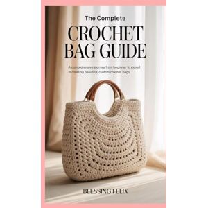 Felix, Blessing The Complete Crochet Bag Guide: A Comprehensive Journey from Beginner to Expert in Creating Beautiful, Custom Crochet Bags Felix, Blessing The Complete Crochet Bag Guide: A Comprehensive Journey from Beginner to Expert in Creating Beautiful, Custom Crochet Bags