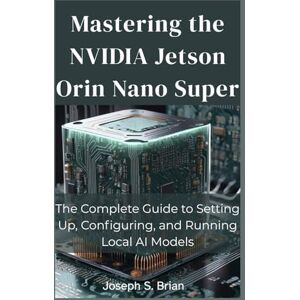 BRIAN, JOSEPH S. Mastering the NVIDIA Jetson Orin Nano Super: The Complete Guide to Setting Up, Configuring, and Running Local AI Models BRIAN, JOSEPH S. Mastering the NVIDIA Jetson Orin Nano Super: The Complete Guide to Setting Up, Configuring, and Running Local AI Models