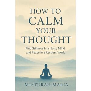 Maria, Misturah HOW TO CALM YOUR THOUGHT: Find Stillness in a Noisy Mind and Peace in a Restless World Maria, Misturah HOW TO CALM YOUR THOUGHT: Find Stillness in a Noisy Mind and Peace in a Restless World