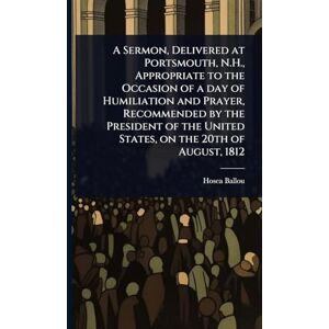 Ballou, Hosea A Sermon, Delivered at Portsmouth, N.H., Appropriate to the Occasion of a day of Humiliation and Prayer, Recommended by the President of the United States, on the 20th of August, 1812 Ballou, Hosea A Sermon, Delivered at Portsmouth, N.H., Appropriate to the Occasion of a day of Humiliation and Prayer, Recommended by the President of the United States, on the 20th of August, 1812