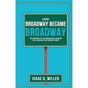 Miller, Isaac Q. How Broadway Became BROADWAY: The History of the Musicals & Shows That Created the Iconic Street Miller, Isaac Q. How Broadway Became BROADWAY: The History of the Musicals & Shows That Created the Iconic Street