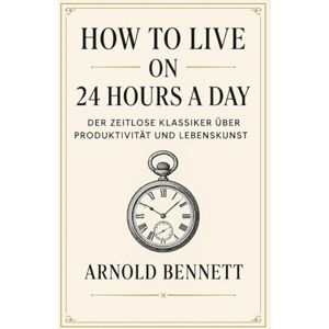 Bennett, Arnold How to Live on 24 Hours a Day: Der zeitlose Klassiker über Produktivität und Lebenskunst Bennett, Arnold How to Live on 24 Hours a Day: Der zeitlose Klassiker über Produktivität und Lebenskunst
