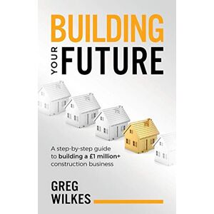 Wilkes, Greg Building Your Future: A step by step guide to building a £1million+ construction business Wilkes, Greg Building Your Future: A step by step guide to building a £1million+ construction business