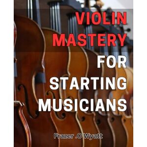.O Wyatt, Frazer Violin Mastery for Starting Musicians: Unlock the Secrets of Mastering the Violin for Beginners .O Wyatt, Frazer Violin Mastery for Starting Musicians: Unlock the Secrets of Mastering the Violin for Beginners