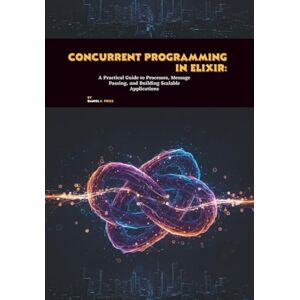 C. Price, Daniel Concurrent Programming in Elixir: A Practical Guide to Processes, Message Passing, and Building Scalable Applications C. Price, Daniel Concurrent Programming in Elixir: A Practical Guide to Processes, Message Passing, and Building Scalable Applications