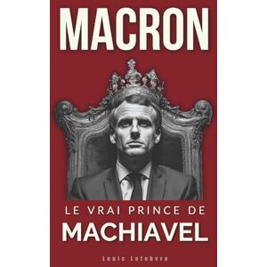 Lefebvre, Louis MACRON: Le vrai Prince de Machiavel (L'Ombre de Machiavel : Chroniques du Pouvoir Français) Lefebvre, Louis MACRON: Le vrai Prince de Machiavel (L'Ombre de Machiavel : Chroniques du Pouvoir Français)