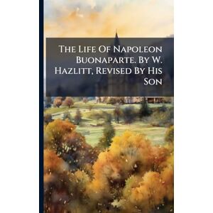 Anonymous The Life Of Napoleon Buonaparte. By W. Hazlitt, Revised By His Son Anonymous The Life Of Napoleon Buonaparte. By W. Hazlitt, Revised By His Son